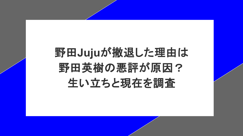 野田Jujuが撤退した理由は野田英樹の悪評が原因?生い立ちと現在を調査